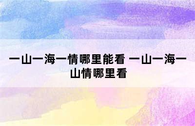 一山一海一情哪里能看 一山一海一山情哪里看